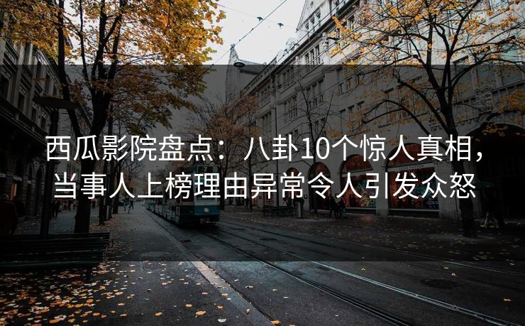 西瓜影院盘点：八卦10个惊人真相，当事人上榜理由异常令人引发众怒