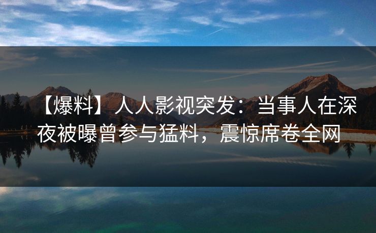 【爆料】人人影视突发：当事人在深夜被曝曾参与猛料，震惊席卷全网