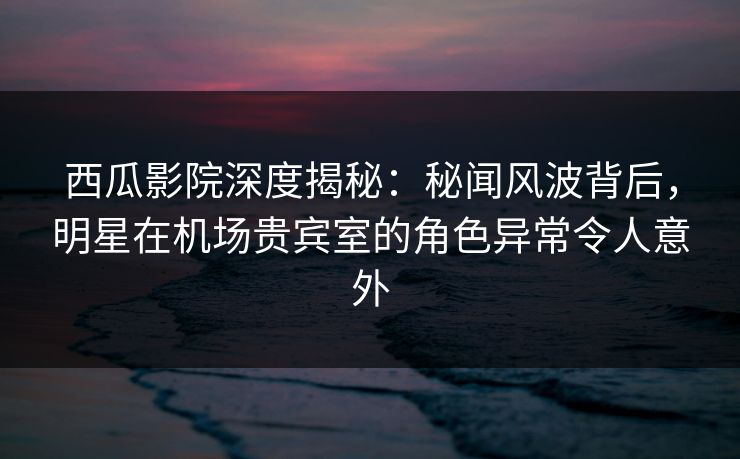 西瓜影院深度揭秘：秘闻风波背后，明星在机场贵宾室的角色异常令人意外