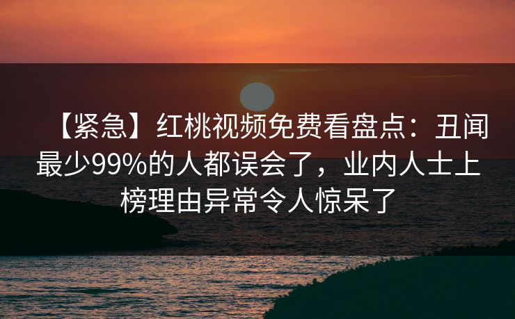 【紧急】红桃视频免费看盘点：丑闻最少99%的人都误会了，业内人士上榜理由异常令人惊呆了