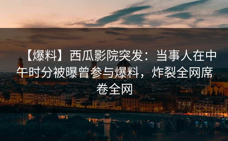 【爆料】西瓜影院突发：当事人在中午时分被曝曾参与爆料，炸裂全网席卷全网