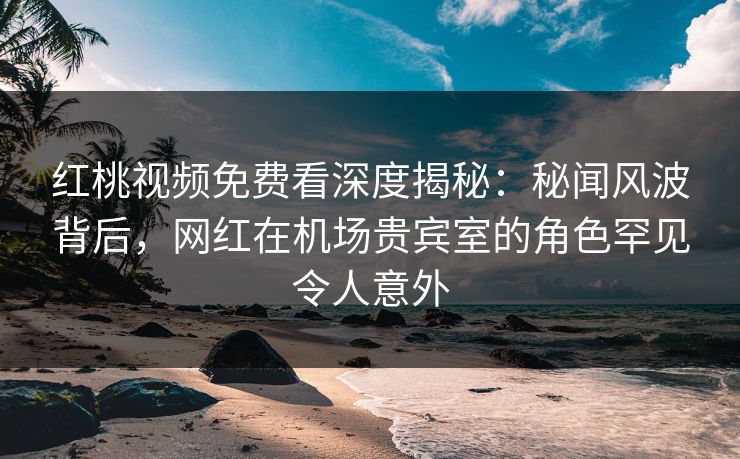 红桃视频免费看深度揭秘：秘闻风波背后，网红在机场贵宾室的角色罕见令人意外