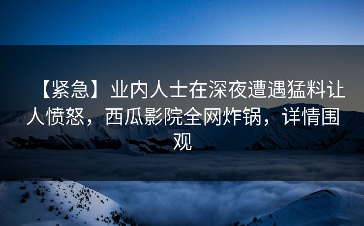 【紧急】业内人士在深夜遭遇猛料让人愤怒，西瓜影院全网炸锅，详情围观