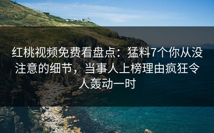 红桃视频免费看盘点：猛料7个你从没注意的细节，当事人上榜理由疯狂令人轰动一时