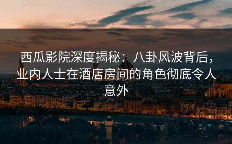 西瓜影院深度揭秘：八卦风波背后，业内人士在酒店房间的角色彻底令人意外