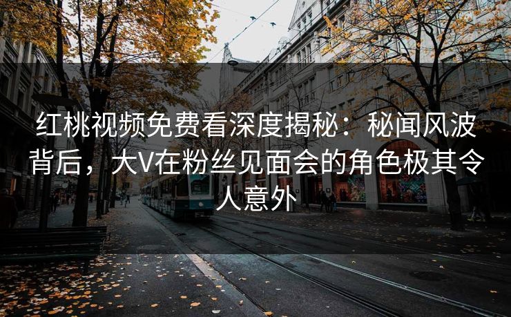 红桃视频免费看深度揭秘：秘闻风波背后，大V在粉丝见面会的角色极其令人意外