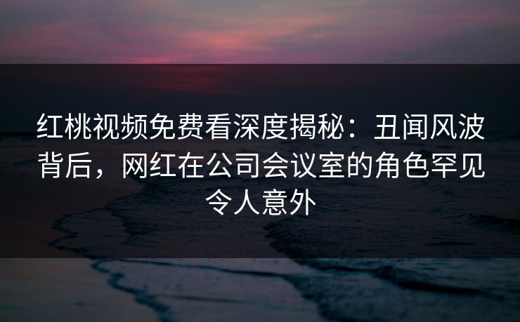 红桃视频免费看深度揭秘:丑闻风波背后,网红在公司会议室的角色罕见令人意外