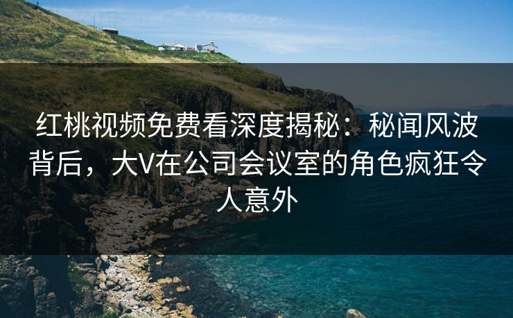 红桃视频免费看深度揭秘：秘闻风波背后，大V在公司会议室的角色疯狂令人意外
