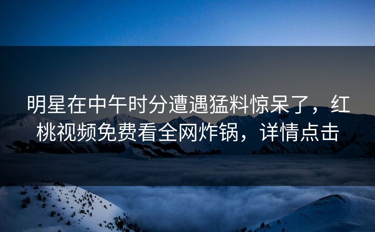 明星在中午时分遭遇猛料惊呆了,红桃视频免费看全网炸锅,详情点击