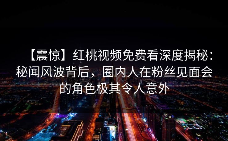 【震惊】红桃视频免费看深度揭秘：秘闻风波背后，圈内人在粉丝见面会的角色极其令人意外