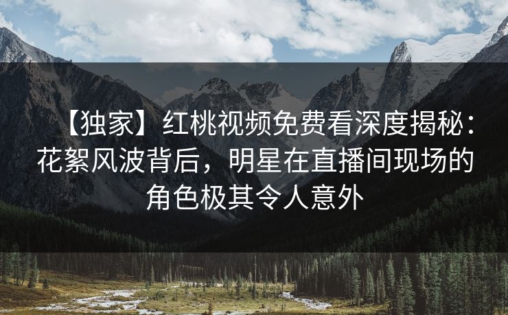 【独家】红桃视频免费看深度揭秘：花絮风波背后，明星在直播间现场的角色极其令人意外