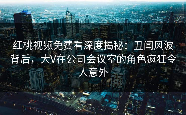 红桃视频免费看深度揭秘：丑闻风波背后，大V在公司会议室的角色疯狂令人意外