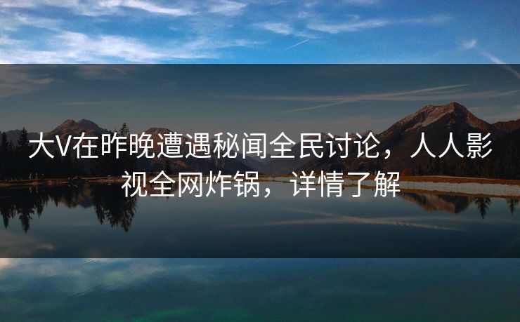 大V在昨晚遭遇秘闻全民讨论，人人影视全网炸锅，详情了解