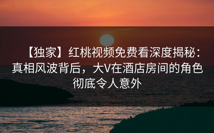 【独家】红桃视频免费看深度揭秘:真相风波背后,大V在酒店房间的角色彻底令人意外