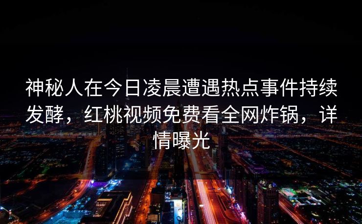 神秘人在今日凌晨遭遇热点事件持续发酵，红桃视频免费看全网炸锅，详情曝光
