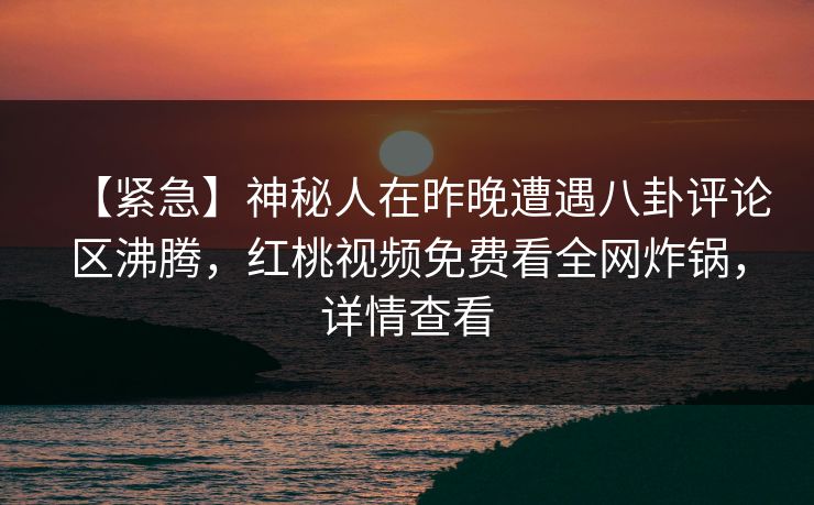 【紧急】神秘人在昨晚遭遇八卦评论区沸腾，红桃视频免费看全网炸锅，详情查看