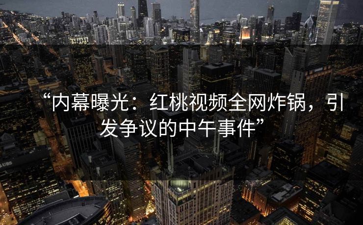 “内幕曝光：红桃视频全网炸锅，引发争议的中午事件”