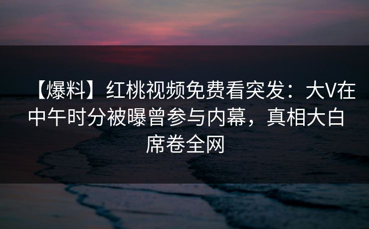 【爆料】红桃视频免费看突发：大V在中午时分被曝曾参与内幕，真相大白席卷全网