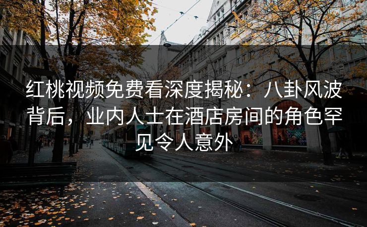 红桃视频免费看深度揭秘：八卦风波背后，业内人士在酒店房间的角色罕见令人意外