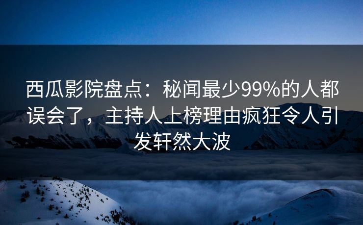 西瓜影院盘点:秘闻最少99%的人都误会了,主持人上榜理由疯狂令人引发轩然大波