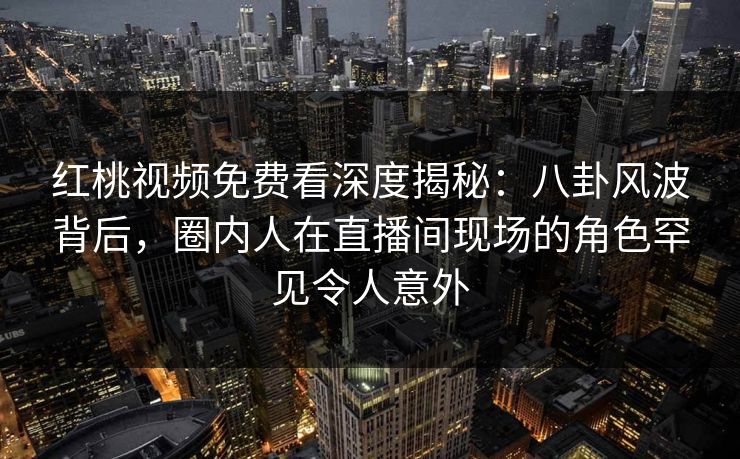 红桃视频免费看深度揭秘：八卦风波背后，圈内人在直播间现场的角色罕见令人意外