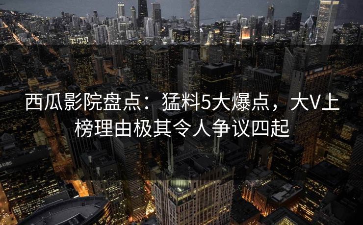 西瓜影院盘点：猛料5大爆点，大V上榜理由极其令人争议四起