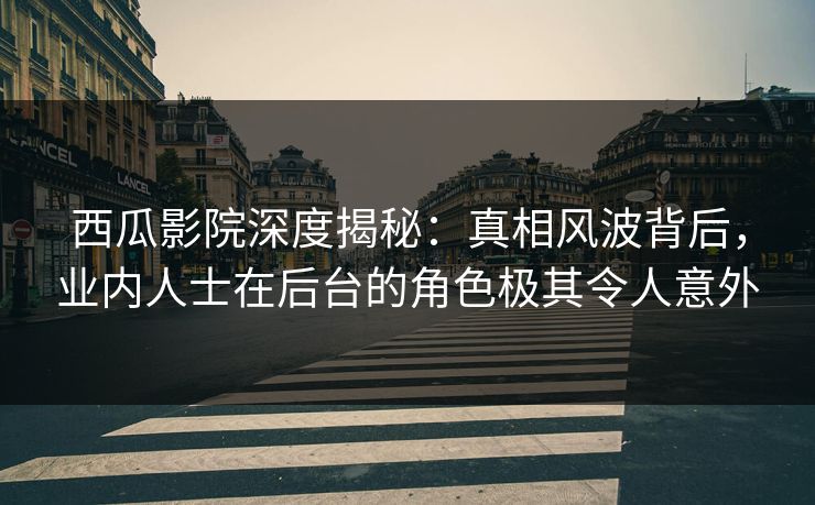 西瓜影院深度揭秘：真相风波背后，业内人士在后台的角色极其令人意外