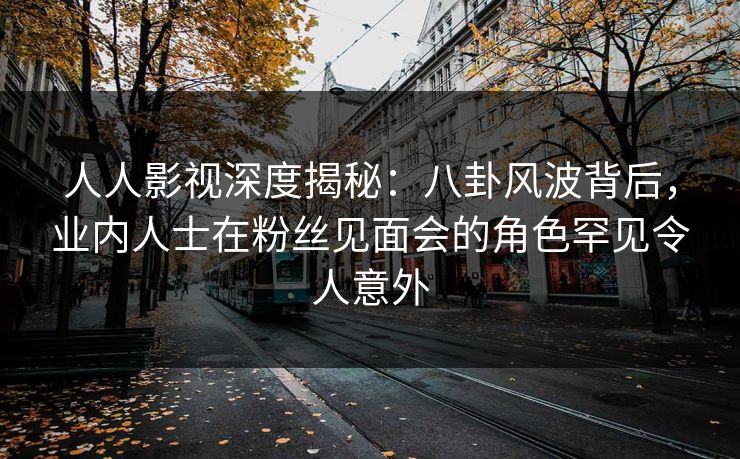 人人影视深度揭秘:八卦风波背后,业内人士在粉丝见面会的角色罕见令人意外