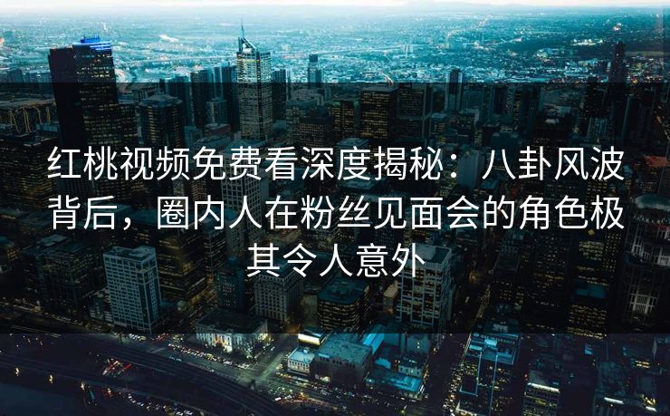 红桃视频免费看深度揭秘：八卦风波背后，圈内人在粉丝见面会的角色极其令人意外