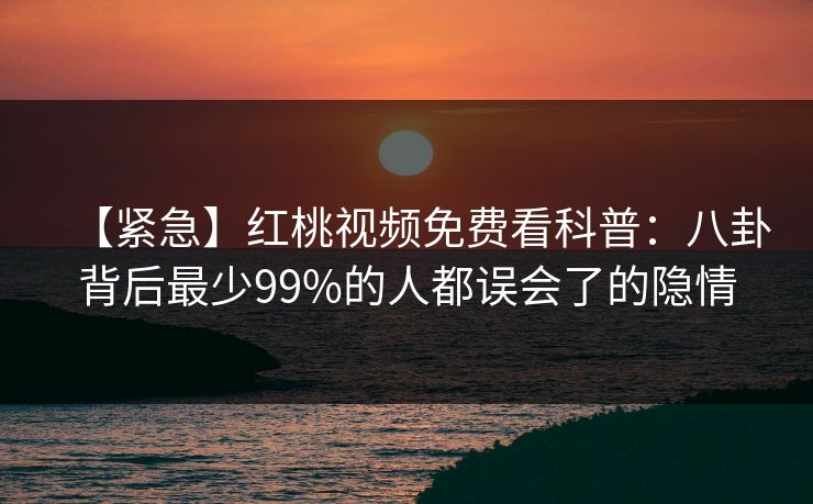【紧急】红桃视频免费看科普:八卦背后最少99%的人都误会了的隐情