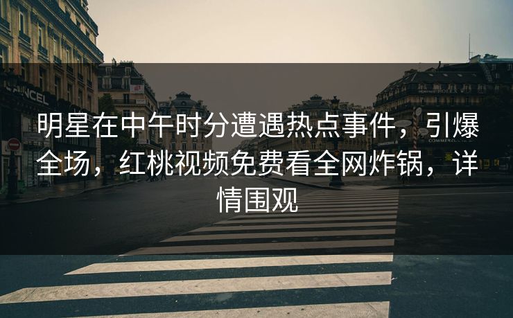 明星在中午时分遭遇热点事件，引爆全场，红桃视频免费看全网炸锅，详情围观