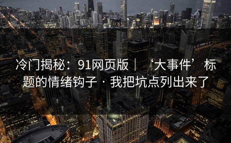 冷门揭秘：91网页版｜‘大事件’标题的情绪钩子 · 我把坑点列出来了