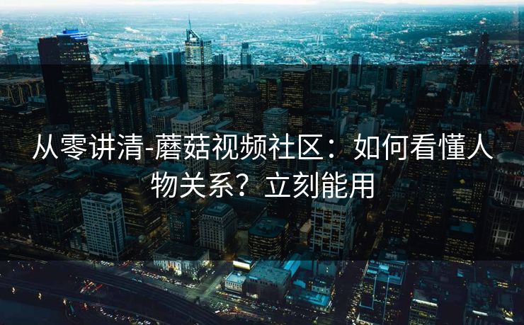 从零讲清-蘑菇视频社区：如何看懂人物关系？立刻能用