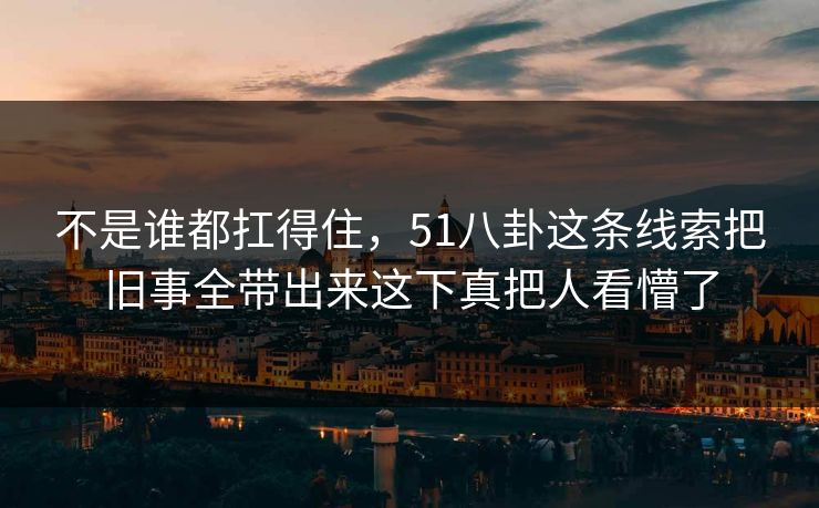 不是谁都扛得住,51八卦这条线索把旧事全带出来这下真把人看懵了