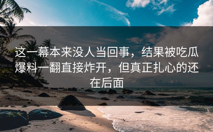 这一幕本来没人当回事,结果被吃瓜爆料一翻直接炸开,但真正扎心的还在后面