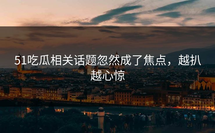 51吃瓜相关话题忽然成了焦点，越扒越心惊