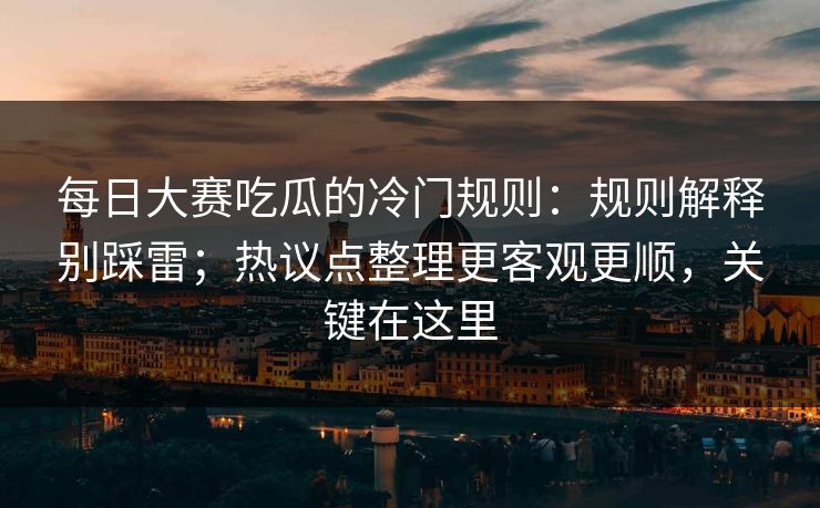 每日大赛吃瓜的冷门规则：规则解释别踩雷；热议点整理更客观更顺，关键在这里