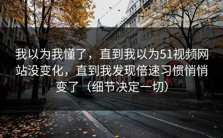 我以为我懂了,直到我以为51视频网站没变化,直到我发现倍速习惯悄悄变了(细节决定一切)