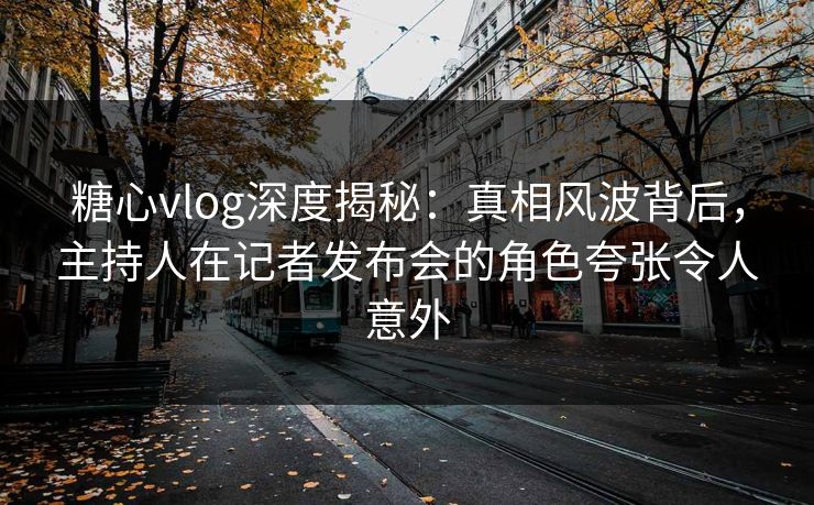 糖心vlog深度揭秘：真相风波背后，主持人在记者发布会的角色夸张令人意外