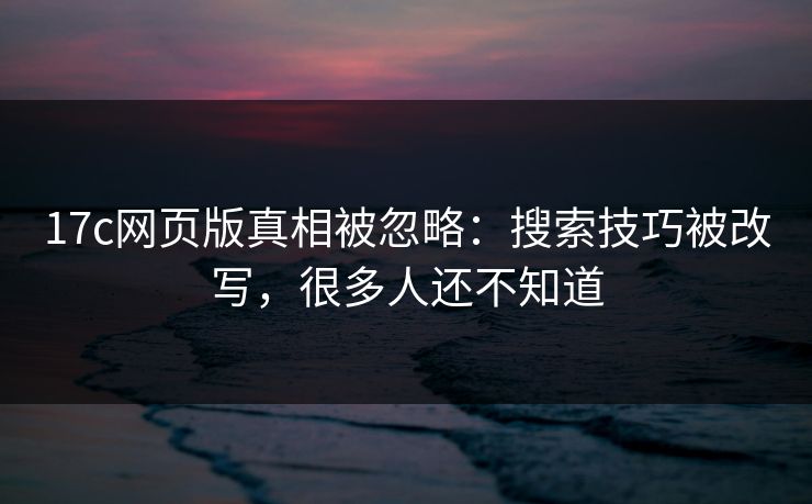 17c网页版真相被忽略：搜索技巧被改写，很多人还不知道