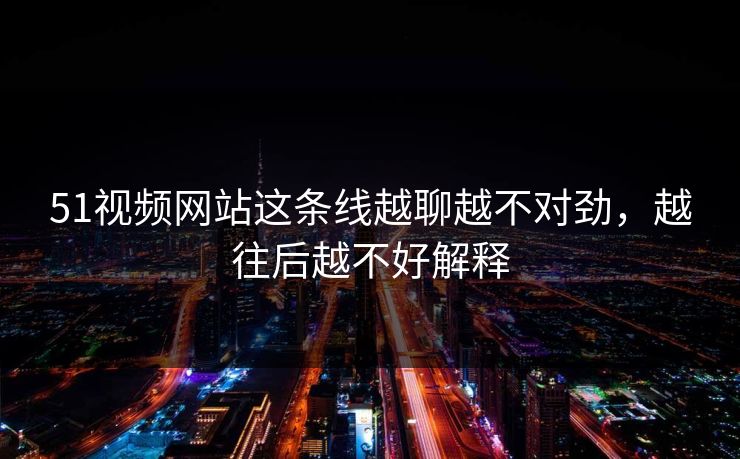 51视频网站这条线越聊越不对劲，越往后越不好解释